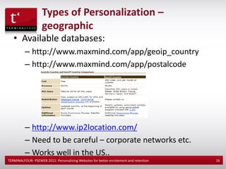 Types of Personalization –
                    geographic
   • Available databases:
          – http://www.maxmind.com/app/geoip_country
          – http://www.maxmind.com/app/postalcode




          – http://www.ip2location.com/
          – Need to be careful – corporate networks etc.
          – Works well in the US..
TERMINALFOUR- PSEWEB 2012: Personalizing Websites for better enrolement and retention   16
 
