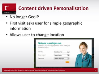Content driven Personalisation
   • No longer GeoIP
   • First visit asks user for simple geographic
     information
   • Allows user to change location




TERMINALFOUR- PSEWEB 2012: Personalizing Websites for better enrolement and retention   18
 