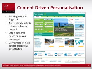 Content Driven Personalisation
   •    Aer Lingus Home
        Page JSP
   •    Automatically selects
        relevant offers to
        present
   •    Offers authored
        based on current
        campaigns
   •    Very simple from an
        author perspective–
        but effective




TERMINALFOUR- PSEWEB 2012: Personalizing Websites for better enrolement and retention   19
 