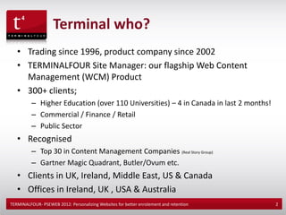 Terminal who?
   • Trading since 1996, product company since 2002
   • TERMINALFOUR Site Manager: our flagship Web Content
     Management (WCM) Product
   • 300+ clients;
          – Higher Education (over 110 Universities) – 4 in Canada in last 2 months!
          – Commercial / Finance / Retail
          – Public Sector
   • Recognised
          – Top 30 in Content Management Companies (Real Story Group)
          – Gartner Magic Quadrant, Butler/Ovum etc.
   • Clients in UK, Ireland, Middle East, US & Canada
   • Offices in Ireland, UK , USA & Australia
TERMINALFOUR- PSEWEB 2012: Personalizing Websites for better enrolement and retention   2
 