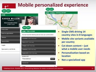 Mobile personalized experience

   • Peron


                                                                             • Single CMS driving 14
                                                                               country sites in 8 languages
                                                                             • Mobile site variants available
                                                                               per country
                                                                             • Cut down content – just
                                                                               what a mobile user needs
                                                                             • Personalization based on
                                                                               location
                                                                             • Not a specialized app


TERMINALFOUR- PSEWEB 2012: Personalizing Websites for better enrolement and retention                     21
 