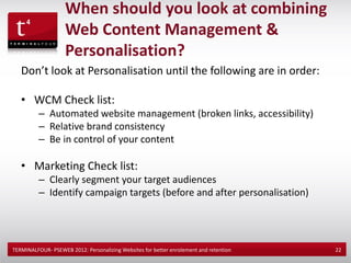 When should you look at combining
                    Web Content Management &
                    Personalisation?
   Don’t look at Personalisation until the following are in order:

   • WCM Check list:
          – Automated website management (broken links, accessibility)
          – Relative brand consistency
          – Be in control of your content

   • Marketing Check list:
          – Clearly segment your target audiences
          – Identify campaign targets (before and after personalisation)




TERMINALFOUR- PSEWEB 2012: Personalizing Websites for better enrolement and retention   22
 