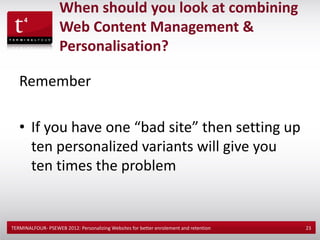 When should you look at combining
                    Web Content Management &
                    Personalisation?

   Remember

   • If you have one “bad site” then setting up
     ten personalized variants will give you
     ten times the problem


TERMINALFOUR- PSEWEB 2012: Personalizing Websites for better enrolement and retention   23
 