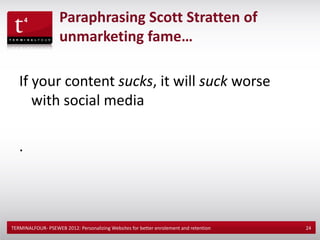 Paraphrasing Scott Stratten of
                    unmarketing fame…

   If your content sucks, it will suck worse
      with social media

   .



TERMINALFOUR- PSEWEB 2012: Personalizing Websites for better enrolement and retention   24
 