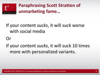 Paraphrasing Scott Stratten of
                    unmarketing fame…

   If your content sucks, it will suck worse
      with social media
   Or
   If your content sucks, it will suck 10 times
      more with personalized variants.


TERMINALFOUR- PSEWEB 2012: Personalizing Websites for better enrolement and retention   25
 