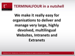 TERMINALFOUR in a nutshell

                   We make it really easy for
                  organisations to deliver and
                   manage very large, highly
                     devolved, multilingual
                    Websites, Intranets and
                           Extranets

TERMINALFOUR- PSEWEB 2012: Personalizing Websites for better enrolement and retention   3
 