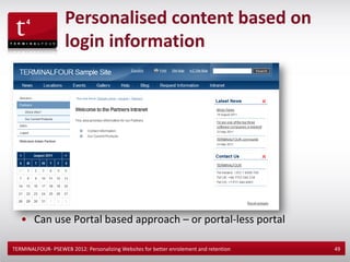 Personalised content based on
                    login information




   • Can use Portal based approach – or portal-less portal

TERMINALFOUR- PSEWEB 2012: Personalizing Websites for better enrolement and retention   49
 