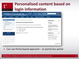 Personalised content based on
                    login information




 • Can use Portal based approach – or portal-less portal

TERMINALFOUR- PSEWEB 2012: Personalizing Websites for better enrolement and retention   50
 