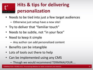 Hits & tips for delivering
                    personalization
   • Needs to be tied into just a few target audiences
          – Otherwise just setup have a new site!
   • Try to deliver that “familiar touch”
   • Needs to be subtle, not “in your face”
   • Need to keep it simple
          – Any author can add personalized content
   • Benefits can be intangible
   • Lots of tools out there to help
   • Can be implemented using any CMS
          – Though we would recommend TERMINALFOUR....
TERMINALFOUR- PSEWEB 2012: Personalizing Websites for better enrolement and retention   52
 