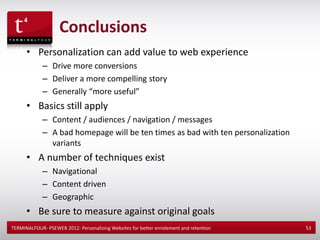 Conclusions
      • Personalization can add value to web experience
             – Drive more conversions
             – Deliver a more compelling story
             – Generally “more useful”
      • Basics still apply
             – Content / audiences / navigation / messages
             – A bad homepage will be ten times as bad with ten personalization
               variants
      • A number of techniques exist
             – Navigational
             – Content driven
             – Geographic
      • Be sure to measure against original goals
TERMINALFOUR- PSEWEB 2012: Personalizing Websites for better enrolement and retention   53
 