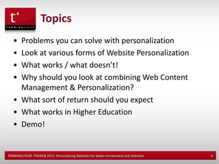 Topics
   • Problems you can solve with personalization
   • Look at various forms of Website Personalization
   • What works / what doesn’t!
   • Why should you look at combining Web Content
     Management & Personalization?
   • What sort of return should you expect
   • What works in Higher Education
   • Demo!


TERMINALFOUR- PSEWEB 2012: Personalizing Websites for better enrolement and retention   6
 