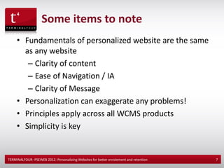 Some items to note
     • Fundamentals of personalized website are the same
       as any website
        – Clarity of content
        – Ease of Navigation / IA
        – Clarity of Message
     • Personalization can exaggerate any problems!
     • Principles apply across all WCMS products
     • Simplicity is key


TERMINALFOUR- PSEWEB 2012: Personalizing Websites for better enrolement and retention   7
 
