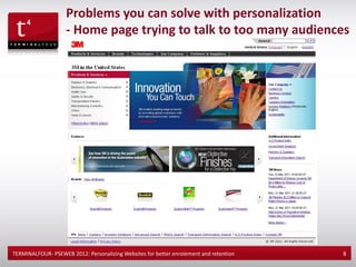 Problems you can solve with personalization
                    - Home page trying to talk to too many audiences




TERMINALFOUR- PSEWEB 2012: Personalizing Websites for better enrolement and retention   8
 