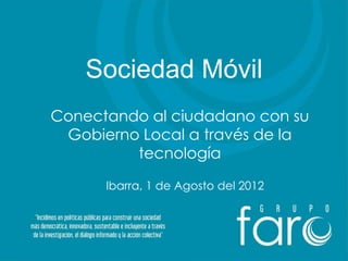 Sociedad Móvil
Conectando al ciudadano con su
 Gobierno Local a través de la
         tecnología

      Ibarra, 1 de Agosto del 2012
 