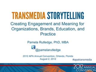 TRANSMEDIA STORYTELLING
Creating Engagement and Meaning for
Organizations, Brands, Education, and
               Practice
         Pamela Rutledge, PhD, MBA

                @pamelarutledge
      2012 APA Annual Convention, Orlando, Florida
                   August 2, 2012                 #apatransmedia
 