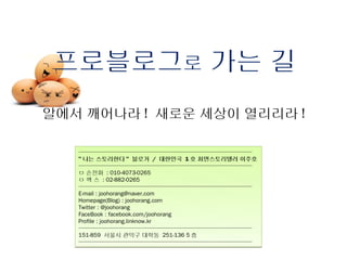 프로블로그로 가는 길
알에서 깨어나라 ! 새로운 세상이 열리리라 !

   ──────────────────────────────
   " 나는 스토리한다 " 블로거 / 대한민국 1 호 최면스토리텔러 이주호
   ──────────────────────────────
   ㅁ 손전화 : 010-4073-0265
   ㅁ 팩 스 : 02-882-0265
   ──────────────────────────────
   E-mail : joohorang@naver.com
   Homepage(Blog) : joohorang.com
   Twitter : @joohorang
   FaceBook : facebook.com/joohorang
   Profile : joohorang.linknow.kr
   ──────────────────────────────
   151-859 서울시 관악구 대학동 251-136 5 층
   ──────────────────────────────
 
