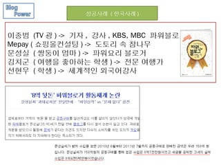 성공사례 ( 한국사례 )



이종범 (TV 광 ) -> 기자 , 강사 , KBS, MBC 파워블로거
Mepay ( 쇼핑몰컨설팅 ) -> 도토리 속 참나무
문성실 ( 쌍둥이 엄마 ) -> 파워요리 블로거
김치군 ( 여행을 좋아하는 학생 ) -> 전문 여행가
선현우 ( 학생 ) -> 세계적인 외국어강사
 