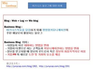 비즈니스 블로그에 대한 이해




Blog : Web + Log => We blog

Business Blog :
 비즈니스목표를 달성하기 위해 쌍방향커뮤니케이션의
 주된 채널로서 활용되는 블로그


Business Blog 의미 :
 - 사람들이 서로 대화하는 방법을 변화
 - 기업이 타겟으로 하는 고객들과 커뮤니케이션하는 방법을 변화
 - 정보를 얻고자할 때 정보의 루트로서 혹은 정보의 최종목적지로 이용
 - 기업 PR 의 새로운 도전 및 기회의 요소를 제공


 참고포스트 :
 http://junycap.com/blog/282, http://junycap.com/blog/291
 