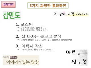 1. 포스팅
☞ 글쓰기 생각보다 쉽지 않다 .
☞ 지속하기 아무나 하지 못한다 .


2. 잘 나가는 블로그 분석
☞ 내 영역 잘하는 블로그 1,2,A 쭈욱 살펴보고 해체해보자 !


3. 계획서 작성
☞ 나만의 온라인 왕국 설계도 그려보기 !
 