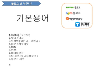 기본용어
1.Posting ( 포스팅 )
2.댓글 / 답글
3.트랙백 ( 엮인글 , 관련글 )
4.이웃 / 서로이웃
5.RSS
6.위젯
7.메타블로그
8.팀 블로그 ( 공동블로그 )
9.블로그 지수

신
 