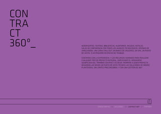 CON
TRA
CT
360º_   AEROPUERTOS. TEATROS. BIBLIOTECAS. AUDITORIOS. MUSEOS. HOTELES.
        SALAS DE CONFERENCIA CON TODOS LOS AVANCES TECNOLÓGICOS. OFICINAS DE
        VANGUARDIA. UNA ZONA CHILL-OUT. UN BARCO DE CRUCEROS. UN SPA. UN PUNTO
        DE VENTA. O UN PEQUEÑO DESPACHO DE TRABAJO.

        CONTAMOS CON LA EXPERIENCIA, Y LOS RECURSOS HUMANOS PARA REALIZAR
        CUALQUIER TIPO DE PROYECTO INTEGRAL, EMPLEANDO EL VERDADERO
        SIGNIFICADO DEL TÉRMINO CONTRACT, ES DECIR, PERMITIR A QUIEN PROYECTA
        DESARROLLAR DESDE UN PUNTO DE VISTA TÉCNICO LAS SOLUCIONES DE DISEÑO
        PLANTEADAS, SIN LÍMITES PRECONCEBIDO, Y CON UNA GESTIÓN DE 360º.




                        ESPACIO ARETHA   SOLUCIONES    CONTRACT 360º   PARTNERS
 