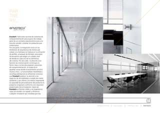 PAR
TNE
RS_


Envatech, fabricante nacional de sistemas de
compartimentación para espacio de trabajo,
parte de un concepto arquitectónico puro a la
hora de concebir y diseñar los productos que
comercializa.
Por una parte, la integración total con los
elementos de arquitectura de interior que
rodean a la mampara se traduce en la utilización
de perfiles, arranques de fachada, soluciones
de encuentro que exigen un cuidado nivel
de detalle en cada uno de los elementos
del sistema. Por otro lado, la atención a los
factores de insonorización constituye un
factor clave a la hora de proponer soluciones
de compartimentación, en especial en
aquellas zonas donde el aislamiento acústico
resulta crítico. La funcionalidad, flexibilidad y
reconfigurabilidad de los diferentes sistemas
que Envatech produce, la atención a los
aspectos de reciclabilidad y cuidado del medio
ambiente, y por último y no menos importante,
la capacidad de personalización del producto en
proyectos singulares conforme a los requisitos
proyectuales de la instalación, hacen de
Envatech un Partner sólido y con experiencia
capaz de resolver con rapidez y eficiencia
cualquier instalacion por compleja que sea.




                                                    ESPACIO ARETHA   SOLUCIONES   CONTRACT 360º   PARTNERS
 