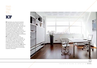 PAR
TNE
RS_


ICF representa una cultura en el proceso
de concepción diseño y fabricación de la
silla y del mobiliario de oficina, con una
atención extrema del detalle y en particular
al tratamiento del aluminio . Todos los
elementos que componen el producto
final se unen para aportar piezas de una
extraordinaria calidad y elegancia que hacen
que el ambiente de trabajo sea un lugar
agradable y placentero, donde los elementos
superfluos quedan eliminados.
ICF presta especial relevancia a la
funcionalidad, la ergonomía y el diseño,
con una larga tradición en la producción de
sus colecciones y que sabe transmitir con
elegancia el concepto del Made in Italy.
La constante atención a la innovación en
productos y procesos permiten a ICF aportar
al mercado soluciones que se desmarcan
de lo estandar, con productos reconocibles,
originales y distintivos.




                                               ESPACIO ARETHA   SOLUCIONES   CONTRACT 360º   PARTNERS
 