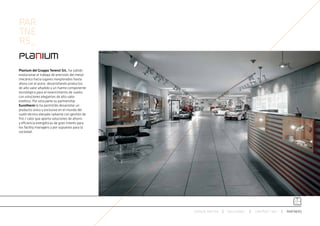 PAR
TNE
RS_

Planium del Gruppo Terenzi SrL, ha sabido
evolucionar el trabajo de precisión del metal
mecánico hacia lugares inexplorados hasta
ahora con el acero, desarrollando productos
de alto valor añadido y un fuerte componente
tecnológico para el revestimiento de suelos
con soluciones elegantes de alto valor
estético. Por otra parte su partnership
Eurotherm le ha permitido desarrollar un
producto único y exclusivo en el mundo del
suelo técnico elevado radiante con gestión de
frío / calor que aporta soluciones de ahorro
y eficiencia energéticas de gran interés para
los facility managers y por supuesto para la
sociedad.




                                                ESPACIO ARETHA   SOLUCIONES   CONTRACT 360º   PARTNERS
 