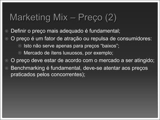  Definir o preço mais adequado é fundamental;
 O preço é um fator de atração ou repulsa de consumidores:
 Isto não serve apenas para preços “baixos”;
 Mercado de ítens luxuosos, por exemplo;
 O preço deve estar de acordo com o mercado a ser atingido;
 Benchmarking é fundamental, deve-se atentar aos preços
praticados pelos concorrentes);
 