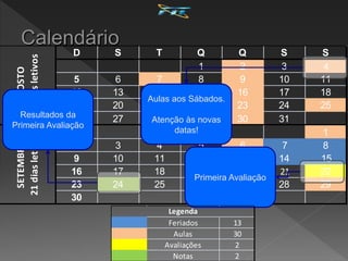 D S T Q Q S S
1 2 3 4
5 6 7 8 9 10 11
12 13 14 15 16 17 18
19 20 21 22 23 24 25
26 27 28 29 30 31
1
2 3 4 5 6 7 8
9 10 11 12 13 14 15
16 17 18 19 20 21 22
23 24 25 26 27 28 29
30
AGOSTO
25
dias
letivos
SETEMBRO
21
dias
letivos
Aulas aos Sábados.
Atenção às novas
datas!
Primeira Avaliação
Resultados da
Primeira Avaliação
Feriados 13
Aulas 30
Avaliações 2
Notas 2
Legenda
 
