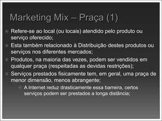  Refere-se ao local (ou locais) atendido pelo produto ou
serviço oferecido;
 Esta também relacionado à Distribuição destes produtos ou
serviços nos diferentes mercados;
 Produtos, na maioria das vezes, podem ser vendidos em
qualquer praça (respeitadas as devidas restrições);
 Serviços prestados fisicamente tem, em geral, uma praça de
menor dimensão, menos abrangente;
 A Internet reduz drasticamente essa barreira, certos
serviços podem ser prestados a longa distância;
 