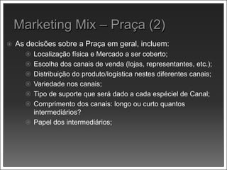  As decisões sobre a Praça em geral, incluem:
 Localização física e Mercado a ser coberto;
 Escolha dos canais de venda (lojas, representantes, etc.);
 Distribuição do produto/logística nestes diferentes canais;
 Variedade nos canais;
 Tipo de suporte que será dado a cada espéciel de Canal;
 Comprimento dos canais: longo ou curto quantos
intermediários?
 Papel dos intermediários;
 
