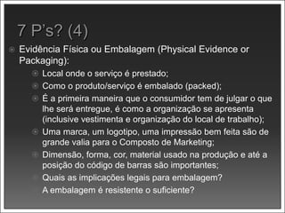  Evidência Física ou Embalagem (Physical Evidence or
Packaging):
 Local onde o serviço é prestado;
 Como o produto/serviço é embalado (packed);
 É a primeira maneira que o consumidor tem de julgar o que
lhe será entregue, é como a organização se apresenta
(inclusive vestimenta e organização do local de trabalho);
 Uma marca, um logotipo, uma impressão bem feita são de
grande valia para o Composto de Marketing;
 Dimensão, forma, cor, material usado na produção e até a
posição do código de barras são importantes;
 Quais as implicações legais para embalagem?
 A embalagem é resistente o suficiente?
 