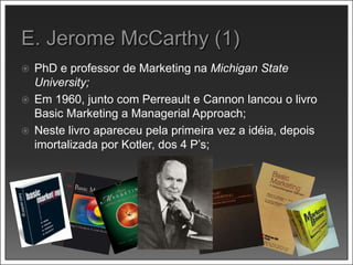 PhD e professor de Marketing na Michigan State
University;
 Em 1960, junto com Perreault e Cannon lancou o livro
Basic Marketing a Managerial Approach;
 Neste livro apareceu pela primeira vez a idéia, depois
imortalizada por Kotler, dos 4 P’s;
 