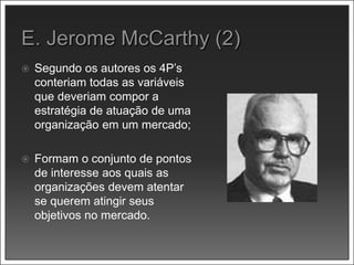  Segundo os autores os 4P’s
conteriam todas as variáveis
que deveriam compor a
estratégia de atuação de uma
organização em um mercado;
 Formam o conjunto de pontos
de interesse aos quais as
organizações devem atentar
se querem atingir seus
objetivos no mercado.
 