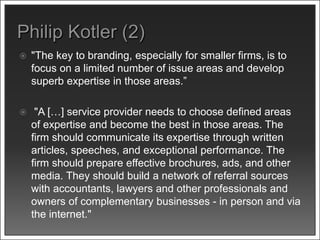  "The key to branding, especially for smaller firms, is to
focus on a limited number of issue areas and develop
superb expertise in those areas.”
 "A […] service provider needs to choose defined areas
of expertise and become the best in those areas. The
firm should communicate its expertise through written
articles, speeches, and exceptional performance. The
firm should prepare effective brochures, ads, and other
media. They should build a network of referral sources
with accountants, lawyers and other professionals and
owners of complementary businesses - in person and via
the internet."
 