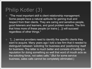  "The most important skill is client relationship management.
Some people have a natural aptitude for gaining trust and
respect from their clients. They are caring and sensitive people,
good listeners and learners, and good problem solvers. The firm
that hires more of these people (or trains […]) will succeed
regardless of other things."
 ”[…] service providers need to identify the specific clients they
want to acquire. Many years ago I told a law firm that it needed to
distinguish between ’soliciting’ for business and ‘positioning’ itself
for business. The latter is much better and consists of building a
reputation for doing something so well that word of mouth acts as
the soliciting force, not sales calls." (But for some service
business, sales calls cannot be completely eliminated.)
 