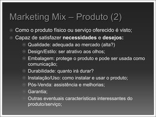  Como o produto físico ou serviço oferecido é visto;
 Capaz de satisfazer necessidades e desejos:
 Qualidade: adequada ao mercado (alta?)
 Design/Estilo: ser atrativo aos olhos;
 Embalagem: protege o produto e pode ser usada como
comunicação;
 Durabilidade: quanto irá durar?
 Instalação/Uso: como instalar e usar o produto;
 Pós-Venda: assistência e melhorias;
 Garantia;
 Outras eventuais características interessantes do
produto/serviço;
 