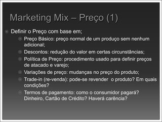  Definir o Preço com base em;
 Preço Básico: preço normal de um produço sem nenhum
adicional;
 Descontos: redução do valor em certas circunstâncias;
 Política de Preço: procedimento usado para definir preços
de atacado e varejo;
 Variações de preço: mudanças no preço do produto;
 Trade-in (re-venda): pode-se revender o produto? Em quais
condições?
 Termos de pagamento: como o consumidor pagará?
Dinheiro, Cartão de Crédito? Haverá carência?
 