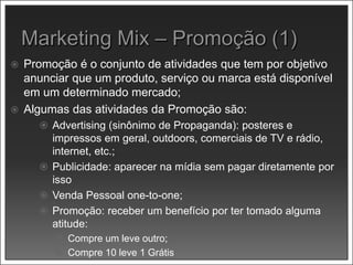  Promoção é o conjunto de atividades que tem por objetivo
anunciar que um produto, serviço ou marca está disponível
em um determinado mercado;
 Algumas das atividades da Promoção são:
 Advertising (sinônimo de Propaganda): posteres e
impressos em geral, outdoors, comerciais de TV e rádio,
internet, etc.;
 Publicidade: aparecer na mídia sem pagar diretamente por
isso
 Venda Pessoal one-to-one;
 Promoção: receber um benefício por ter tomado alguma
atitude:
 Compre um leve outro;
 Compre 10 leve 1 Grátis
 