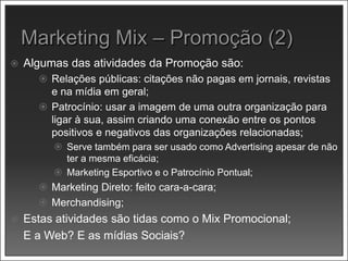  Algumas das atividades da Promoção são:
 Relações públicas: citações não pagas em jornais, revistas
e na mídia em geral;
 Patrocínio: usar a imagem de uma outra organização para
ligar à sua, assim criando uma conexão entre os pontos
positivos e negativos das organizações relacionadas;
 Serve também para ser usado como Advertising apesar de não
ter a mesma eficácia;
 Marketing Esportivo e o Patrocínio Pontual;
 Marketing Direto: feito cara-a-cara;
 Merchandising;
 Estas atividades são tidas como o Mix Promocional;
 E a Web? E as mídias Sociais?
 