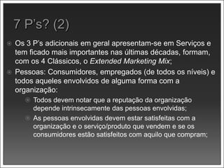  Os 3 P’s adicionais em geral apresentam-se em Serviços e
tem ficado mais importantes nas últimas décadas, formam,
com os 4 Clássicos, o Extended Marketing Mix;
 Pessoas: Consumidores, empregados (de todos os níveis) e
todos aqueles envolvidos de alguma forma com a
organização:
 Todos devem notar que a reputação da organização
depende intrinsecamente das pessoas envolvidas;
 As pessoas envolvidas devem estar satisfeitas com a
organização e o serviço/produto que vendem e se os
consumidores estão satisfeitos com aquilo que compram;
 