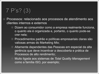  Processos: relacionado aos processos de atendimento aos
clientes internos e externos
 Dizem ao consumidor como a empresa realmente funciona,
o quanto ela é organizada e, portanto, o quanto pode-se
crer nela;
 Procedimentos padrão e políticas empresariais claras são
valiosas armas do Marketing Mix;
 Altamente dependentes das Pessoas em especial da alta
gerência que deve incentivar a descoberta e prática de
Processos de alto rendimento;
 Muito ligada aos sistemas de Total Quality Management
como a família ISO, por exemplo;
 