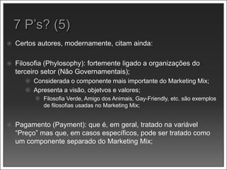  Certos autores, modernamente, citam ainda:
 Filosofia (Phylosophy): fortemente ligado a organizações do
terceiro setor (Não Governamentais);
 Considerada o componente mais importante do Marketing Mix;
 Apresenta a visão, objetvos e valores;
 Filosofia Verde, Amigo dos Animais, Gay-Friendly, etc. são exemplos
de filosofias usadas no Marketing Mix;
 Pagamento (Payment): que é, em geral, tratado na variável
“Preço” mas que, em casos específicos, pode ser tratado como
um componente separado do Marketing Mix;
 