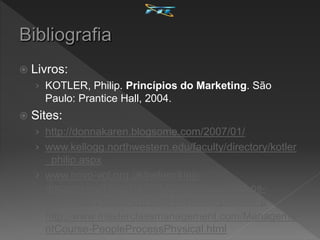  Livros:
› KOTLER, Philip. Princípios do Marketing. São
Paulo: Prantice Hall, 2004.
 Sites:
› http://donnakaren.blogsome.com/2007/01/
› www.kellogg.northwestern.edu/faculty/directory/kotler
_philip.aspx
› www.ncvo-vol.org.uk/networking-
discussions/blogs/199/11/03/10/more-eight-ps-
marketing-people-physical-evidence-process-p
› http://www.masterclassmanagement.com/Manageme
ntCourse-PeopleProcessPhysical.html
 