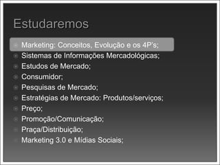  Marketing: Conceitos, Evolução e os 4P’s;
 Sistemas de Informações Mercadológicas;
 Estudos de Mercado;
 Consumidor;
 Pesquisas de Mercado;
 Estratégias de Mercado: Produtos/serviços;
 Preço;
 Promoção/Comunicação;
 Praça/Distribuição;
 Marketing 3.0 e Mídias Sociais;
 