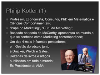  Professor, Economista, Consultor, PhD em Matemática e
Ciências Comportamentais;
 “Papa do Marketing”, “Guru do Marketing”;
 Baseado na teoria de McCarthy, apresentou ao mundo o
que se conhece como Marketing contemporâneo;
 Um dos 4 mais influentes pensadores
em Gestão do século junto
a Drucker, Welch e Gates;
 Dezenas de livros e artigos
publicados em todo o mundo;
 Ex-Presidente da AMA;
 