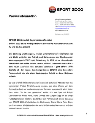 SPORT 2000 startet Dachmarkenoffensive
SPORT 2000 ist als Werbepartner des neuen BVB-Ausrüsters PUMA im
TV und Stadion präsent


Die Stärkung unabhängiger, lokaler Unternehmerpersönlichkeiten ist
und bleibt weiterhin der Antrieb und Schwerpunkt der Mainhausener
Verbundgruppe SPORT 2000. Zielsetzung für 2012 ist es, die nationale
Bekanntheit der Marke SPORT 2000 zu fördern. Zusammen mit PUMA –
dem neuen Ausrüster von Borussia Dortmund – geht SPORT 2000
deshalb ab der neuen Bundesliga-Saison 2012/13 eine besondere
Partnerschaft ein, die einen bedeutenden Schritt in diese Richtung
aufweist.


So wird SPORT 2000 unter anderem in einen 5-Sekunden-Abbinder Teil des
kommenden PUMA TV-Werbespots werden, der eine Woche vor dem
Bundesliga-Start auf reichweitenstarken Sendern ausgestrahlt wird. Unter
dem Motto "To the next generation" richtet sich der Spot mit PUMA
Gesichtern wie Marco Reus, Mario Gomez oder Jürgen Klopp an die junge
Fußballgeneration. Weiterer Bestandteil der Partnerschaft ist die Belegung
von SPORT 2000-Werbeflächen im Dortmunder Signal Iduna Park. Dazu
gehören sowohl Werbebanden als auch 30-Sekunden Werbespots auf den
Videowürfeln im Stadion.

                                                                             1
 