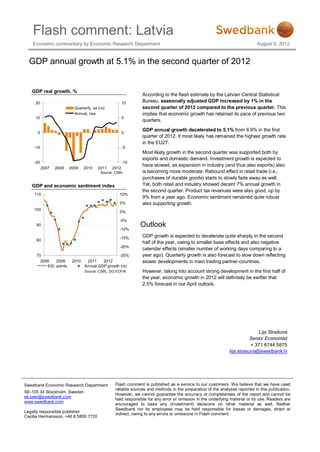 Flash comment: Latvia
    Economic commentary by Economic Research Department                                                                    August 9, 2012


  GDP annual growth at 5.1% in the second quarter of 2012


   GDP real growth, %
                                                              According to the flash estimate by the Latvian Central Statistical
     20                                               10      Bureau, seasonally adjusted GDP increased by 1% in the
                          Quarterly, sa (rs)                  second quarter of 2012 compared to the previous quarter. This
                          Annual, nsa                         implies that economic growth has retained its pace of previous two
     10                                               5
                                                              quarters.
                                                              GDP annual growth decelerated to 5.1% from 6.9% in the first
      0                                               0
                                                              quarter of 2012. It most likely has remained the highest growth rate
                                                              in the EU27.
    -10                                               -5
                                                              Most likely growth in the second quarter was supported both by
                                                              exports and domestic demand. Investment growth is expected to
    -20                                               -10
                                                              have slowed, as expansion in industry (and thus also exports) also
          2007   2008   2009    2010    2011   2012
                                         Source: CSBL         is becoming more moderate. Rebound effect in retail trade (i.e.,
                                                              purchases of durable goods) starts to slowly fade away as well.
   GDP and economic sentiment index                           Yet, both retail and industry showed decent 7% annual growth in
                                                              the second quarter. Product tax revenues were also good, up by
    110                                            10%
                                                              9% from a year ago. Economic sentiment remained quite robust
                                                   5%         also supporting growth.
    100
                                                   0%

                                                   -5%
     90
                                                   -10%
                                                             Outlook
                                                   -15%       GDP growth is expected to decelerate quite sharply in the second
     80
                                                              half of the year, owing to smaller base effects and also negative
                                                   -20%
                                                              calendar effects (smaller number of working days comparing to a
     70                                          -25%         year ago). Quarterly growth is also forecast to slow down reflecting
       2008    2009      2010    2011    2012                 slower developments in main trading partner-countries.
          ESI, points           Annual GDP growth (rs)
                                Source: CSBL, DG ECFIN        However, taking into account strong development in the first half of
                                                              the year, economic growth in 2012 will definitely be swifter that
                                                              2.5% forecast in our April outlook.




                                                                                                                           Lija Strašuna
                                                                                                                       Senior Economist
                                                                                                                       + 371 6744 5875
                                                                                                            lija.strasuna@swedbank.lv




Swedbank Economic Research Department           Flash comment is published as a service to our customers. We believe that we have used
                                                reliable sources and methods in the preparation of the analyses reported in this publication.
SE-105 34 Stockholm, Sweden
                                                However, we cannot guarantee the accuracy or completeness of the report and cannot be
ek.sekr@swedbank.com
                                                held responsible for any error or omission in the underlying material or its use. Readers are
www.swedbank.com
                                                encouraged to base any (investment) decisions on other material as well. Neither
                                                Swedbank nor its employees may be held responsible for losses or damages, direct or
Legally responsible publisher
                                                indirect, owing to any errors or omissions in Flash comment.
Cecilia Hermansson, +46 8 5859 7720
 