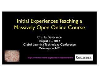 Initial Experiences Teaching a
Massively Open Online Course
              Charles Severance
               August 10, 2012
    Global Learning Technology Conference
               Wimington, NC

       https://www.coursera.org/course/insidetheinternet
 
